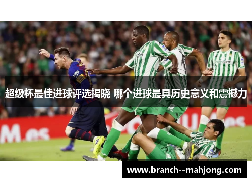 超级杯最佳进球评选揭晓 哪个进球最具历史意义和震撼力