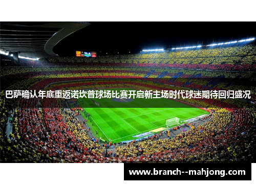 巴萨确认年底重返诺坎普球场比赛开启新主场时代球迷期待回归盛况