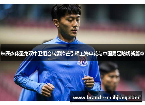 朱辰杰蒋圣龙双中卫组合崭露锋芒引领上海申花与中国男足防线新篇章